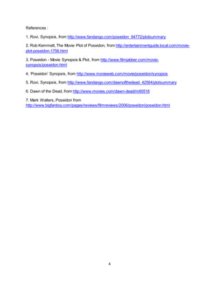 4
References :
1. Rovi, Synopsis, from http://www.fandango.com/poseidon_94772/plotsummary
2. Rob Kemmett, The Movie Plot of Poseidon, from http://entertainmentguide.local.com/movie-
plot-poseidon-1756.html
3. Poseidon - Movie Synopsis & Plot, from http://www.filmjabber.com/movie-
synopsis/poseidon.html
4. ‘Poseidon’ Synopsis, from http://www.movieweb.com/movie/poseidon/synopsis
5. Rovi, Synopsis, from http://www.fandango.com/dawnofthedead_42564/plotsummary
6. Dawn of the Dead, from http://www.movies.com/dawn-dead/m60516
7. Mark Walters, Poseidon from
http://www.bigfanboy.com/pages/reviews/filmreviews/2006/poseidon/poseidon.html
 