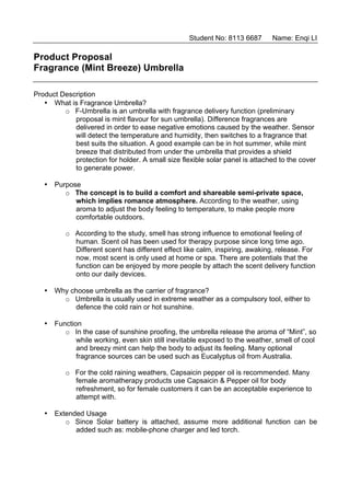 Student No: 8113 6687      Name: Enqi LI

Product Proposal
Fragrance (Mint Breeze) Umbrella

Product Description
   • What is Fragrance Umbrella?
         o F-Umbrella is an umbrella with fragrance delivery function (preliminary
            proposal is mint flavour for sun umbrella). Difference fragrances are
            delivered in order to ease negative emotions caused by the weather. Sensor
            will detect the temperature and humidity, then switches to a fragrance that
            best suits the situation. A good example can be in hot summer, while mint
            breeze that distributed from under the umbrella that provides a shield
            protection for holder. A small size flexible solar panel is attached to the cover
            to generate power.

   • Purpose
        o The concept is to build a comfort and shareable semi-private space,
           which implies romance atmosphere. According to the weather, using
           aroma to adjust the body feeling to temperature, to make people more
           comfortable outdoors.

          o According to the study, smell has strong influence to emotional feeling of
            human. Scent oil has been used for therapy purpose since long time ago.
            Different scent has different effect like calm, inspiring, awaking, release. For
            now, most scent is only used at home or spa. There are potentials that the
            function can be enjoyed by more people by attach the scent delivery function
            onto our daily devices.

   • Why choose umbrella as the carrier of fragrance?
       o Umbrella is usually used in extreme weather as a compulsory tool, either to
          defence the cold rain or hot sunshine.

   • Function
        o In the case of sunshine proofing, the umbrella release the aroma of “Mint”, so
            while working, even skin still inevitable exposed to the weather, smell of cool
            and breezy mint can help the body to adjust its feeling. Many optional
            fragrance sources can be used such as Eucalyptus oil from Australia.

          o For the cold raining weathers, Capsaicin pepper oil is recommended. Many
            female aromatherapy products use Capsaicin & Pepper oil for body
            refreshment, so for female customers it can be an acceptable experience to
            attempt with.

   • Extended Usage
        o Since Solar battery is attached, assume more additional function can be
           added such as: mobile-phone charger and led torch.
 