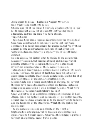 Assignment 1: Essay – Exploring Ancient Mysteries
Due Week 4 and worth 100 points
Choose one (1) of the topics below and develop a three to four
(3-4) paragraph essay (of at least 250-500 words) which
adequately address the topic you have chosen.
Topic Choices
There have been many theories regarding how the pyramids at
Giza were constructed. Most experts agree that they were
constructed as burial monuments for pharaohs, but “how” these
ancient people constructed monuments of such great size
without modern machinery is a mystery which is still being
debated.
No one can say for certain what happened to the great urban
Mayan civilization, but theories abound and include varied
possible alternatives to explain the relatively abrupt and
mysterious disappearance of the Mayan civilization.
Tutankhamen died young, at approximately eighteen (18) years
of age. However, his cause of death has been the subject of
quite varied scholarly theories and conclusions. Did he die of an
injury, of illness, of murder, or something else?.
Minoan Crete was a major civilization in its time, but several
theories have been advanced to explain its demise, including
speculations associating it with mythical Atlantis. What were
the causes of Minoan Civilization's decline?
Great Zimbabwe is an enormous complex of structures in East
Africa. Since the builders and occupants left no written records,
several theories have developed as to the identity of its builders
and the functions of the structures. Which theory makes the
most sense?
The monumental size and complexity of the Tomb of
Shihuangdi is astounding, yet its location and construction
details were to be kept secret. What was the emperor’s purpose
for such an elaborate, secret burial place?
 