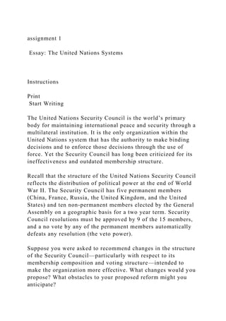 assignment 1
Essay: The United Nations Systems
Instructions
Print
Start Writing
The United Nations Security Council is the world’s primary
body for maintaining international peace and security through a
multilateral institution. It is the only organization within the
United Nations system that has the authority to make binding
decisions and to enforce those decisions through the use of
force. Yet the Security Council has long been criticized for its
ineffectiveness and outdated membership structure.
Recall that the structure of the United Nations Security Council
reflects the distribution of political power at the end of World
War II. The Security Council has five permanent members
(China, France, Russia, the United Kingdom, and the United
States) and ten non-permanent members elected by the General
Assembly on a geographic basis for a two year term. Security
Council resolutions must be approved by 9 of the 15 members,
and a no vote by any of the permanent members automatically
defeats any resolution (the veto power).
Suppose you were asked to recommend changes in the structure
of the Security Council—particularly with respect to its
membership composition and voting structure—intended to
make the organization more effective. What changes would you
propose? What obstacles to your proposed reform might you
anticipate?
 