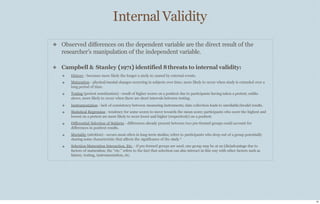 Internal Validity
10
❖ Observed diﬀerences on the dependent variable are the direct result of the
researcher’s manipulation of the independent variable.
❖ Campbell & Stanley (1971) identified 8threats to internal validity:
❖
❖
❖
❖
❖
❖
❖
❖
History - becomes more likely the longer a study is; caused by external events.
Maturation - physical/mental changes occurring in subjects over time; more likely to occur when study is extended over a
long period of time.
Testing (pretest sensitization) - result of higher scores on a posttest due to participants having taken a pretest; unlike
above, more likely to occur when there are short intervals between testing.
Instrumentation - lack of consistency between measuring instruments; data collection leads to unreliable/invalid results.
Statistical Regression - tendency for some scores to move towards the mean score; participants who score the highest and
lowest on a pretest are more likely to score lower and higher (respectively) on a posttest.
Diﬀerential Selection of Subjects - diﬀerences already present between two pre-formed groups could account for
diﬀerences in posttest results.
Mortality (attrition) - occurs most often in long-term studies; refers to participants who drop out of a group potentially
sharing some characteristic that aﬀects the significance of the study.*
Selection-Maturation Interaction, Etc. - if pre-formed groups are used, one group may be at an (dis)advantage due to
factors of maturation; the “etc.” refers to the fact that selection can also interact in this way with other factors such as
history, testing, instrumentation, etc.
 