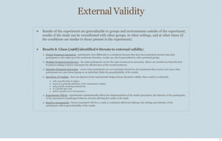 External Validity
11
❖ Results of the experiment are generalizable to groups and environments outside of the experiment;
results of the study can be reconfirmed with other groups, in other settings, and at other times (if
the conditions are similar to those present in the experiment).
❖ Bracht & Glass (1968)identified 6 threats to external validity:
❖ Pretest-Treatment Interaction - participants react diﬀerently to a treatment because they have been pretested; pretests may alert
participants to the make-up of the treatment; therefore, results can only be generalized to other pretested groups.
❖ Multiple-Treatment Interference - the same participants receive the same treatment in succession; eﬀects are carried-over from the first
treatment making it hard to determine the eﬀectiveness of the second treatment.
❖ Selection-Treatment Interaction - occurs when participants are not randomly selected for the treatments they receive; can occur when
participants are a pre-formed group or an individual; limits the generalizability of the results.
❖ Specificity of Variables - does not depend on the experimental design chosen; threatens validity when a study is conducted:
❖
❖
❖
❖
❖
with a specific kind of subject;
based on a particular definition of the independent variable;
using specific measuring instruments;
at a specific time; and
under a specific set of circumstances.
❖ Experimenter Eﬀects - experimenter unintentionally aﬀects the implementation of the study’s procedures, the behavior of the participants,
or the assessment of participant behavior, thereby aﬀecting the results of the study.
❖ Reactive Arrangements - factors associated with how a study is conducted eﬀectively influence the feelings and attitudes of the
participants; aﬀects generalizability of the results.
 