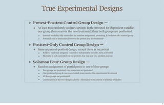 True Experimental Designs
15
❖ Pretest-Posttest Control Group Design —
❖ At least two randomly-assigned groups; both pretested for dependent variable;
one group then receives the new treatment; then both groups are posttested.
❖
❖
Internal invalidity fully controlled by: random assignment, pretesting, & inclusion of a control group
Potential risk of interaction between the pretest and the treatment*
❖ Posttest-Only Control Group Design —
❖ Same as pretest-posttest design, except there is no pretest
❖
❖
Subjects randomly assigned; exposed to independent variable; then posttested
Mortality is not controlled for (no pretest), but may not be a problem anyway
❖ Solomon Four-Group Design —
❖ Random assignment of participants to one of four groups
❖
❖
❖
❖
Two groups are pretested; two groups are not pretested
One pretested group & one unpretested group receive the experimental treatment
All four groups are posttested
Combination of the two designs (above) - eliminates both sources of internal invalidity!
 