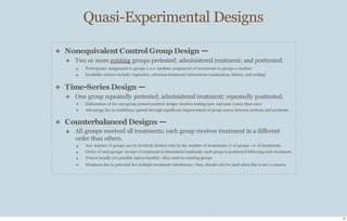 Quasi-Experimental Designs
16
❖ Nonequivalent Control Group Design —
❖ Two or more existing groups pretested; administered treatment; and posttested.
❖
❖
Participants’ assignment to groups is not random; assignment of treatments to groups is random
Invalidity sources include: regression, selection-treatment interactions (maturation, history, and testing)
❖ Time-Series Design —
❖ One group repeatedly pretested; administered treatment; repeatedly posttested.
❖
❖
Elaboration of the one-group pretest-posttest design; involves testing (pre- and post-) more than once
Advantage lies in confidence gained through significant improvement of group scores between pretests and posttests
❖ Counterbalanced Designs —
❖ All groups received all treatments; each group receives treatment in a diﬀerent
order than others.
❖
❖
❖
❖
Any number of groups can be involved; limited only by the number of treatments; # of groups =# of treatments
Order of each groups’ receipt of treatment is determined randomly; each group is posttested following each treatment
Pretest usually not possible and/or feasible; often used on existing groups
Weakness lies in potential for multiple-treatment interference; thus, should only be used when this is not a concern
 