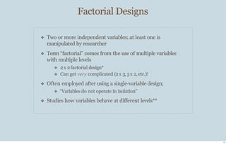 Factorial Designs
17
❖
❖
Two or more independent variables; at least one is
manipulated by researcher
Term “factorial” comes from the use of multiple variables
with multiple levels
❖
❖
2x 2factorial design*
Can get very complicated (2 x 3, 3x 2, etc.)!
❖
❖
Often employed after using a single-variable design;
❖ “Variables do not operate in isolation”
Studies how variables behave at diﬀerent levels**
 
