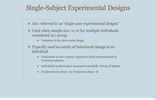 Single-Subject Experimental Designs
18
❖
❖
❖
Also referred to as “single-case experimental designs”
Used when sample size =1; or for multiple individuals
considered as 1 group
❖ Variation of the time-series design
Typically used asastudy of behavioral change in an
individual
❖ Participant is own control; exposed to both nontreatment &
treatment phases;
❖ Individual’s performance measured repeatedly during all phases
❖ Nontreatment phase =A; Treatment phase =B
 