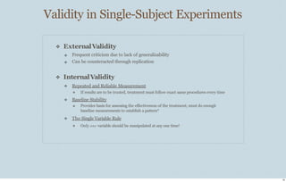 Validity in Single-Subject Experiments
19
❖ ExternalValidity
❖
❖
Frequent criticism due to lack of generalizability
Can be counteracted through replication
❖ InternalValidity
❖ Repeated and Reliable Measurement
❖ If results are to be trusted, treatment must follow exact same procedures every time
❖ Baseline Stability
❖ Provides basis for assessing the eﬀectiveness of the treatment; must do enough
baseline measurements to establish a pattern*
❖ The Single Variable Rule
❖ Only one variable should be manipulated at any one time!
 