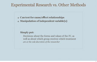 Experimental Research vs. Other Methods
2
❖
❖
Cantest for cause/effect relationships
Manipulation of independent variable(s)
Simply put:
Decisions about the forms and values of the IV, as
well as about which group receives which treatment
are at the solediscretion of the researcher
 