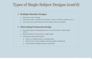 Types of Single-Subject Designs (cont’d)
21
❖ Multiple-Baseline Designs
❖
❖
❖
Alternative to the A-B design
Used when unable to withdraw the treatment, or when it would be unethical to do so
Three basic types: across behaviors, across subjects, and across settings*
❖ AlternatingTreatments Design
❖
❖
❖
Only valid design for assessing eﬀectiveness of 2+treatments in a single-subject
context
Rapid alternation of treatments for a single subject
Treatments are alternated randomly
❖
❖
❖
Notice: no withdrawal phase, no baseline phase.
Allows for the study of multiple treatments quickly and eﬃciently
Could introduce multiple-treatment interference
 