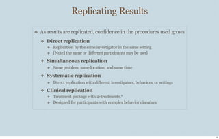 Replicating Results
23
❖ As results are replicated, confidence in the procedures used grows
❖ Direct replication
❖
❖
Replication by the same investigator in the same setting
[Note] the same or diﬀerent participants may be used
❖
❖
Simultaneous replication
❖ Same problem; same location; and same time
Systematic replication
❖ Direct replication with diﬀerent investigators, behaviors, or settings
❖ Clinical replication
❖
❖
Treatment package with 2+treatments.*
Designed for participants with complex behavior disorders
 