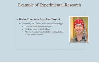 Example of Experimental Research
24
❖ Brain-Computer Interface Project
❖ University of Illinois at Urbana-Champaign
❖
❖
❖
Collected brain signals through EEG
Used one group of 9 individuals
Allowed “practice” session before testing, but no
pretest was conducted
 