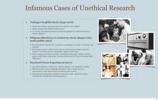 Infamous Cases of Unethical Research
❖ Tuskegee Syphilis Study (1932-1972)
❖ Nearly 400 African-American men were infected with syphilis
❖ Study conducted by Public Health Service
❖ Led to the 1979 Belmont Report (modern foundation for ethical research of
human subjects)
❖ Milgram Obedience toAuthority Study (began 1961;
made public 1963)
❖ Residents of New Haven, CT recruited to participate in astudy of “memory and
learning”
❖ Participants asked to inflict electric shocks in increasing voltages based on
“learner’s” incorrect answers (maximum voltage of 450 volts)
❖ Study conducted at Yale University; intended to determine whether ordinary
people would follow orders they considered immoral (i.e. Nazi Holocaust/Adolf
Eichmann)
❖ Stanford Prison Experiment (1971)
❖
❖
❖
24 students chosen as “prisoners,” while 9 “guards” were assigned to 3shifts
Shut down after 6 days (originally intended to take 2weeks) due to a
deterioration of the experiment’s conditions and structure
Both prisoners and guards adapted to their given roles--guards becoming
authoritarian and prisoners becoming passive
25
 