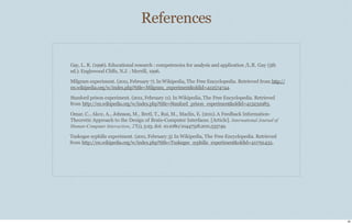 References
26
Gay, L. R. (1996). Educational research : competencies for analysis and application /L.R. Gay (5th
ed.): Englewood Cliﬀs, N.J. : Merrill, 1996.
Milgram experiment. (2011, February 7). In Wikipedia, The Free Encyclopedia. Retrieved from http://
en.wikipedia.org/w/index.php?title=Milgram_experiment&oldid=412574744.
Stanford prison experiment. (2011, February 11). In Wikipedia, The Free Encyclopedia. Retrieved
from http://en.wikipedia.org/w/index.php?title=Stanford_prison_experiment&oldid=413232983.
Omar, C., Akce, A., Johnson, M., Bretl, T., Rui, M., Maclin, E. (2011).A Feedback Information-
Theoretic Approach to the Design of Brain-Computer Interfaces. [Article]. International Journal of
Human-Computer Interaction, 27(1), 5-23. doi: 10.1080/10447318.2011.535749.
Tuskegee syphilis experiment. (2011, February 3). In Wikipedia, The Free Encyclopedia. Retrieved
from http://en.wikipedia.org/w/index.php?title=Tuskegee_syphilis_experiment&oldid=411791432.
 