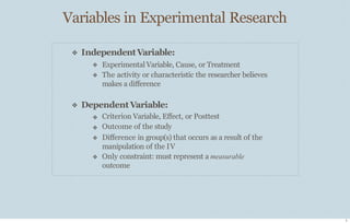 Variables in Experimental Research
3
❖ IndependentVariable:
❖
❖
Experimental Variable, Cause, or Treatment
The activity or characteristic the researcher believes
makes a diﬀerence
❖ DependentVariable:
❖
❖
❖
❖
Criterion Variable, Eﬀect, or Posttest
Outcome of the study
Diﬀerence in group(s) that occurs as a result of the
manipulation of the IV
Only constraint: must represent a measurable
outcome
 