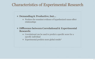 Characteristics of Experimental Research
4
❖ Demanding & Productive, but...
❖ Produce the soundest evidence of hypothesized cause-eﬀect
relationships
❖ Difference between Correlational & Experimental
Research:
❖
❖ Correlational can be used to predict a specific score for a
specific individual
Experimental predicts more global results*
 