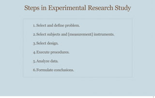 Steps in Experimental Research Study
5
1. Select and define problem.
2.Select subjects and [measurement] instruments.
3.Select design.
4.Execute procedures.
5.Analyze data.
6.Formulate conclusions.
 