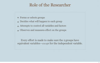 Role of the Researcher
6
❖
❖
❖
❖
Forms or selects groups
Decides what will happen to each group
Attempts to control all variables and factors
Observes and measures eﬀect on the groups
Every eﬀort is made to make sure the 2groups have
equivalent variables—except for the independent variable.
 