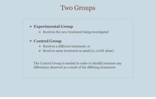 Two Groups
7
❖
❖
Experimental Group
❖ Receives the new treatment being investigated
Control Group
❖
❖
Receives a diﬀerent treatment; or
Receives same treatment as usual (i.e. is left alone)
The Control Group is needed in order to identify/measure any
diﬀerences observed as a result of the diﬀering treatments
 