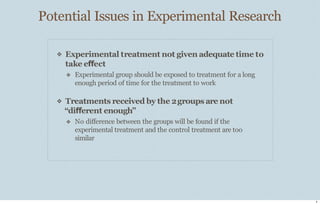 Potential Issues in Experimental Research
8
❖ Experimental treatment not given adequate time to
take effect
❖ Experimental group should be exposed to treatment for a long
enough period of time for the treatment to work
❖ Treatments received by the 2groups are not
“different enough”
❖ No diﬀerence between the groups will be found if the
experimental treatment and the control treatment are too
similar
 