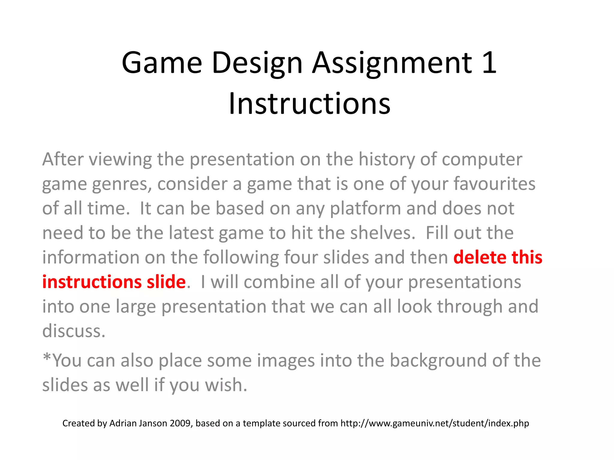 Game Design Assignment 1 InstructionsAfter viewing the presentation on the history of computer game genres, consider a game that is one of your favourites of all time. It can be based on any platform and does not need to be the latest game to hit the shelves. Fill out the information on the following fourslides and then delete this instructions slide. I will combine all of your presentations into one large presentation that we can all look through and discuss. *You can also place some images into the background of the slides as well if you wish. Created by Adrian Janson 2009, based on a template sourced from http://www.gameuniv.net/student/index.php