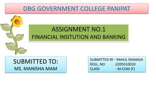 DBG GOVERNMENT COLLEGE PANIPAT
ASSIGNMENT NO.1
FINANCIAL INSITUTION AND BANKING
SUBMITTED TO:
MS. MANISHA MAM
SUBMITTED BY : RAHUL DHAMIJA
ROLL. NO :2205510010
CLASS : M.COM {F}
 