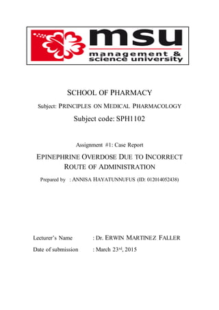 SCHOOL OF PHARMACY
Subject: PRINCIPLES ON MEDICAL PHARMACOLOGY
Subject code: SPH1102
Assignment #1: Case Report
EPINEPHRINE OVERDOSE DUE TO INCORRECT
ROUTE OF ADMINISTRATION
Prepared by : ANNISA HAYATUNNUFUS (ID: 012014052438)
Lecturer’s Name : Dr. ERWIN MARTINEZ FALLER
Date of submission : March 23rd, 2015
 