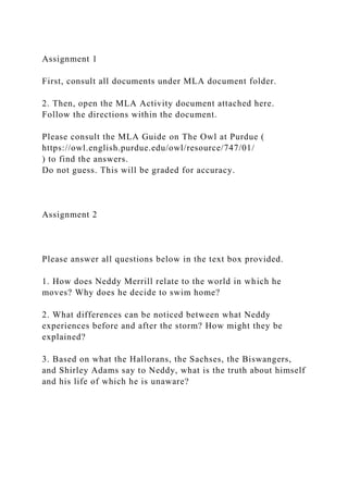 Assignment 1
First, consult all documents under MLA document folder.
2. Then, open the MLA Activity document attached here.
Follow the directions within the document.
Please consult the MLA Guide on The Owl at Purdue (
https://owl.english.purdue.edu/owl/resource/747/01/
) to find the answers.
Do not guess. This will be graded for accuracy.
Assignment 2
Please answer all questions below in the text box provided.
1. How does Neddy Merrill relate to the world in which he
moves? Why does he decide to swim home?
2. What differences can be noticed between what Neddy
experiences before and after the storm? How might they be
explained?
3. Based on what the Hallorans, the Sachses, the Biswangers,
and Shirley Adams say to Neddy, what is the truth about himself
and his life of which he is unaware?
 