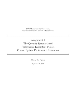 HCMC University Of Technology
Faculty of Computer Science & Engineering
Assignment 1
The Queuing Systems-based
Performance Evaluation Project
Course: System Performance Evaluation
Phuong-Duy Nguyen
September 20, 2023
 