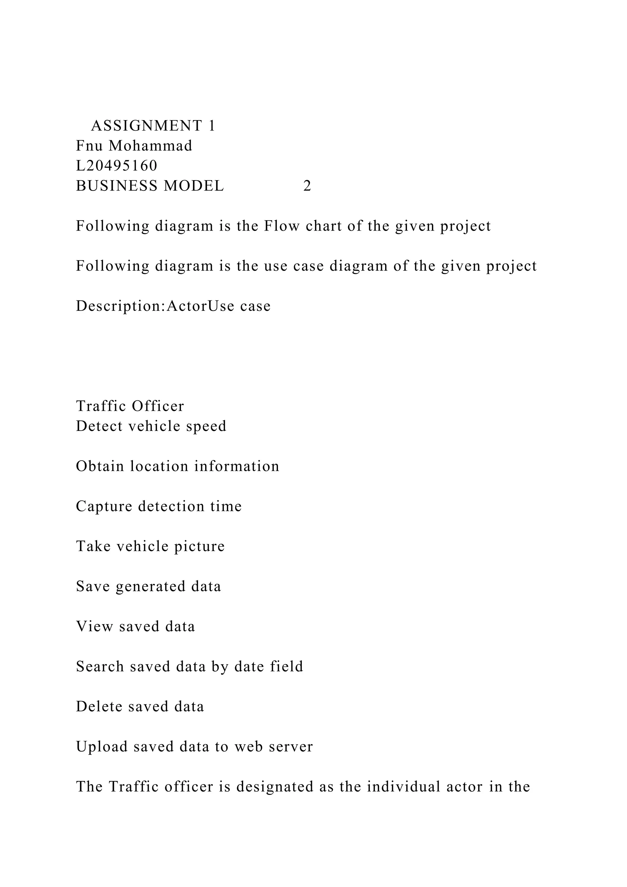 ASSIGNMENT 1
Fnu Mohammad
L20495160
BUSINESS MODEL 2
Following diagram is the Flow chart of the given project
Following diagram is the use case diagram of the given project
Description:ActorUse case
Traffic Officer
Detect vehicle speed
Obtain location information
Capture detection time
Take vehicle picture
Save generated data
View saved data
Search saved data by date field
Delete saved data
Upload saved data to web server
The Traffic officer is designated as the individual actor in the
 