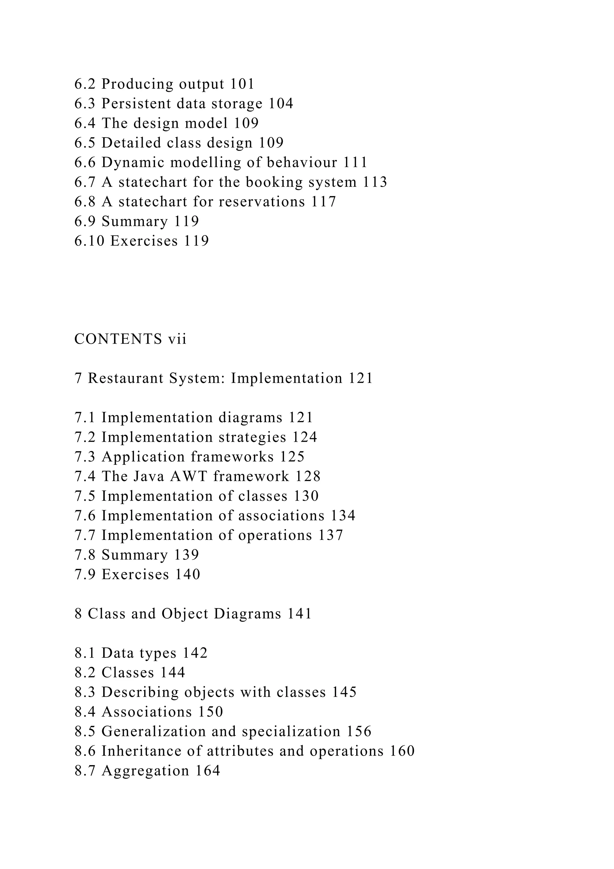 6.2 Producing output 101
6.3 Persistent data storage 104
6.4 The design model 109
6.5 Detailed class design 109
6.6 Dynamic modelling of behaviour 111
6.7 A statechart for the booking system 113
6.8 A statechart for reservations 117
6.9 Summary 119
6.10 Exercises 119
CONTENTS vii
7 Restaurant System: Implementation 121
7.1 Implementation diagrams 121
7.2 Implementation strategies 124
7.3 Application frameworks 125
7.4 The Java AWT framework 128
7.5 Implementation of classes 130
7.6 Implementation of associations 134
7.7 Implementation of operations 137
7.8 Summary 139
7.9 Exercises 140
8 Class and Object Diagrams 141
8.1 Data types 142
8.2 Classes 144
8.3 Describing objects with classes 145
8.4 Associations 150
8.5 Generalization and specialization 156
8.6 Inheritance of attributes and operations 160
8.7 Aggregation 164
 