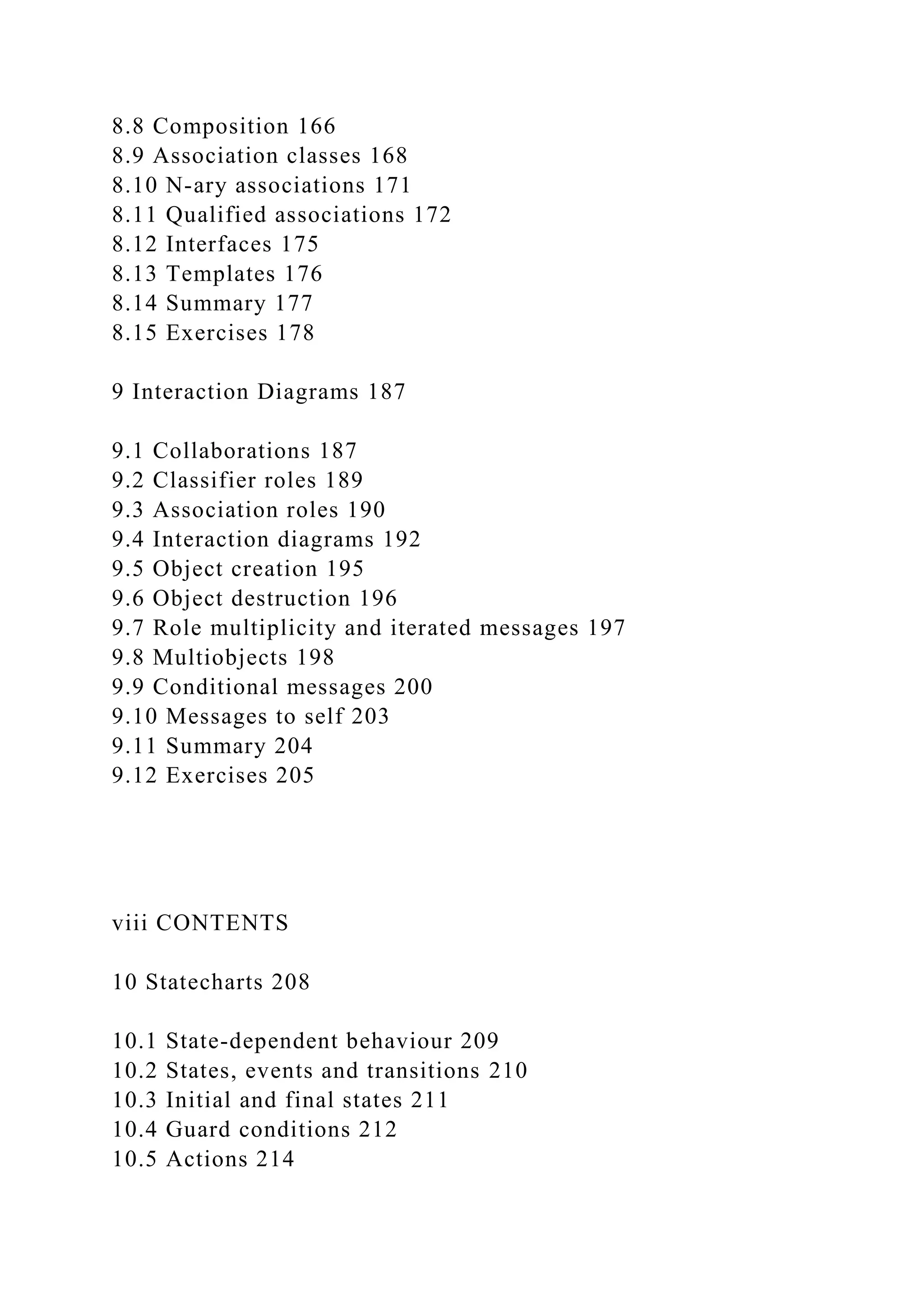 8.8 Composition 166
8.9 Association classes 168
8.10 N-ary associations 171
8.11 Qualified associations 172
8.12 Interfaces 175
8.13 Templates 176
8.14 Summary 177
8.15 Exercises 178
9 Interaction Diagrams 187
9.1 Collaborations 187
9.2 Classifier roles 189
9.3 Association roles 190
9.4 Interaction diagrams 192
9.5 Object creation 195
9.6 Object destruction 196
9.7 Role multiplicity and iterated messages 197
9.8 Multiobjects 198
9.9 Conditional messages 200
9.10 Messages to self 203
9.11 Summary 204
9.12 Exercises 205
viii CONTENTS
10 Statecharts 208
10.1 State-dependent behaviour 209
10.2 States, events and transitions 210
10.3 Initial and final states 211
10.4 Guard conditions 212
10.5 Actions 214
 