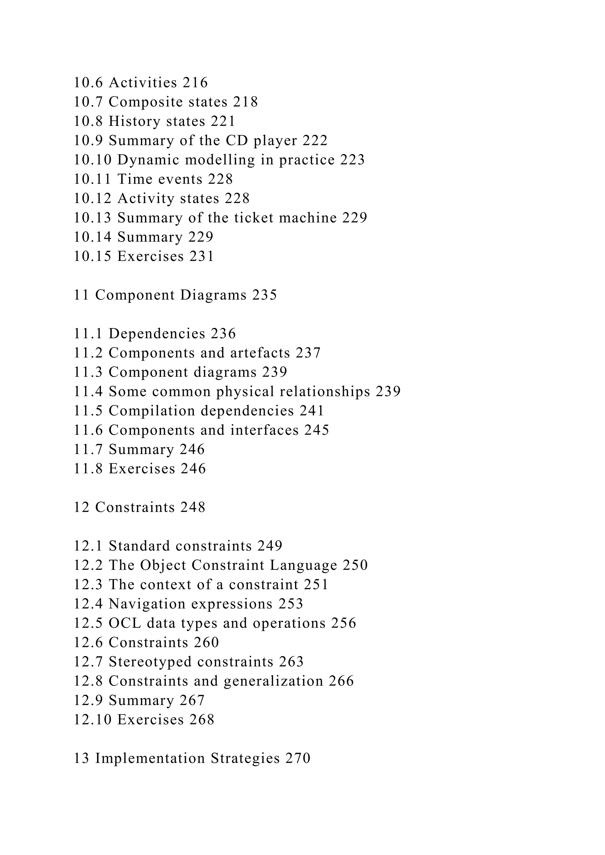 10.6 Activities 216
10.7 Composite states 218
10.8 History states 221
10.9 Summary of the CD player 222
10.10 Dynamic modelling in practice 223
10.11 Time events 228
10.12 Activity states 228
10.13 Summary of the ticket machine 229
10.14 Summary 229
10.15 Exercises 231
11 Component Diagrams 235
11.1 Dependencies 236
11.2 Components and artefacts 237
11.3 Component diagrams 239
11.4 Some common physical relationships 239
11.5 Compilation dependencies 241
11.6 Components and interfaces 245
11.7 Summary 246
11.8 Exercises 246
12 Constraints 248
12.1 Standard constraints 249
12.2 The Object Constraint Language 250
12.3 The context of a constraint 251
12.4 Navigation expressions 253
12.5 OCL data types and operations 256
12.6 Constraints 260
12.7 Stereotyped constraints 263
12.8 Constraints and generalization 266
12.9 Summary 267
12.10 Exercises 268
13 Implementation Strategies 270
 
