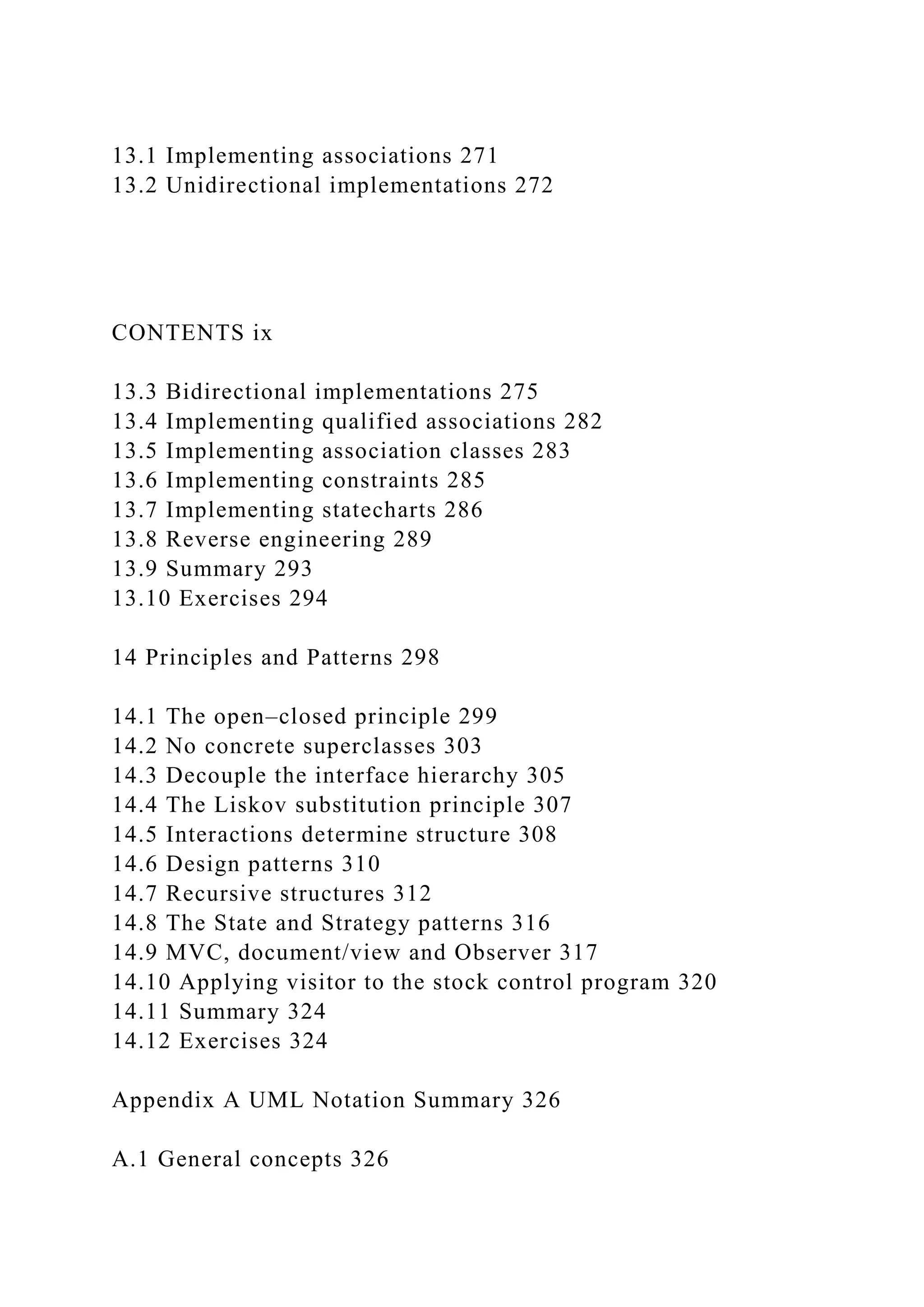 13.1 Implementing associations 271
13.2 Unidirectional implementations 272
CONTENTS ix
13.3 Bidirectional implementations 275
13.4 Implementing qualified associations 282
13.5 Implementing association classes 283
13.6 Implementing constraints 285
13.7 Implementing statecharts 286
13.8 Reverse engineering 289
13.9 Summary 293
13.10 Exercises 294
14 Principles and Patterns 298
14.1 The open–closed principle 299
14.2 No concrete superclasses 303
14.3 Decouple the interface hierarchy 305
14.4 The Liskov substitution principle 307
14.5 Interactions determine structure 308
14.6 Design patterns 310
14.7 Recursive structures 312
14.8 The State and Strategy patterns 316
14.9 MVC, document/view and Observer 317
14.10 Applying visitor to the stock control program 320
14.11 Summary 324
14.12 Exercises 324
Appendix A UML Notation Summary 326
A.1 General concepts 326
 