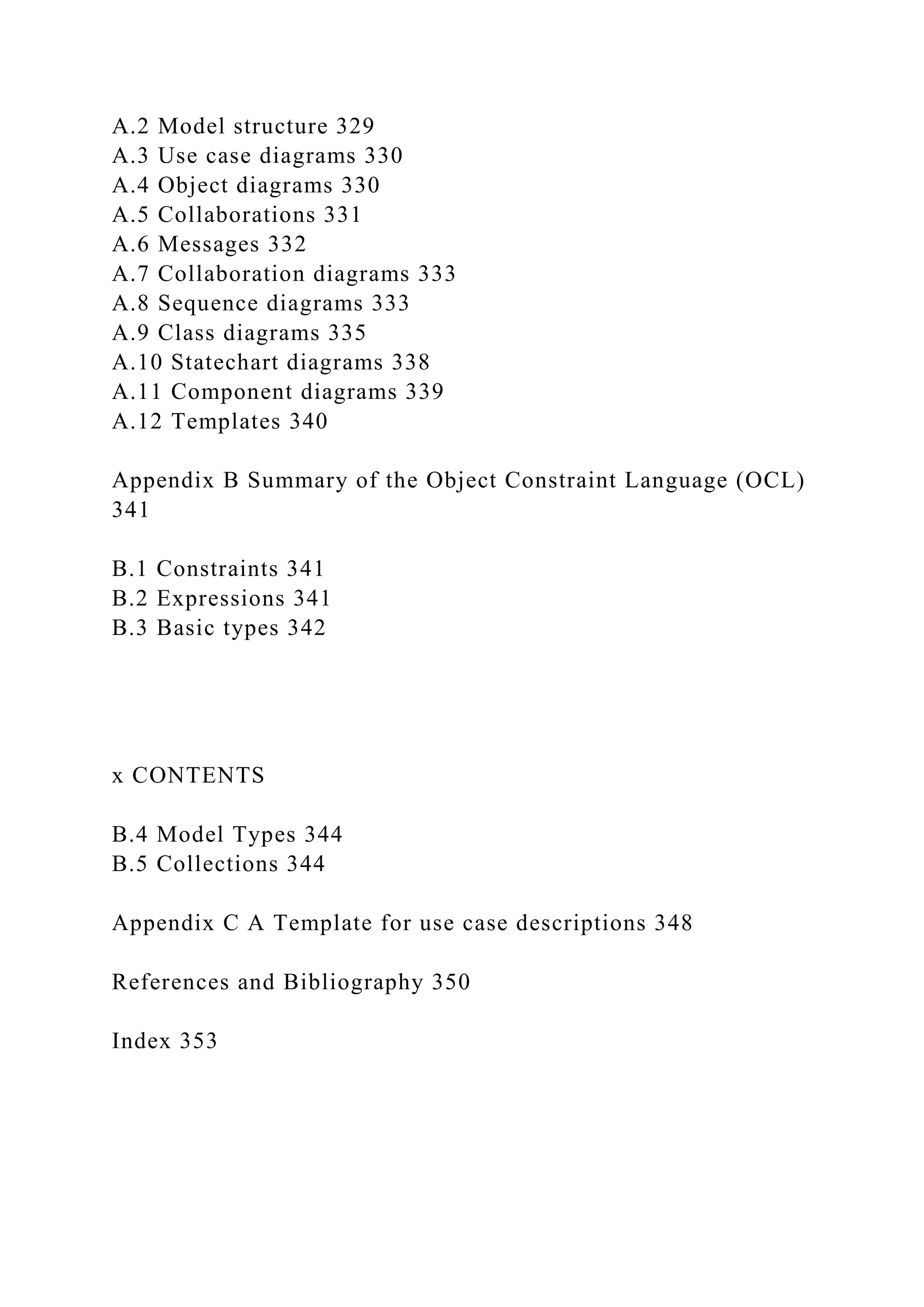 A.2 Model structure 329
A.3 Use case diagrams 330
A.4 Object diagrams 330
A.5 Collaborations 331
A.6 Messages 332
A.7 Collaboration diagrams 333
A.8 Sequence diagrams 333
A.9 Class diagrams 335
A.10 Statechart diagrams 338
A.11 Component diagrams 339
A.12 Templates 340
Appendix B Summary of the Object Constraint Language (OCL)
341
B.1 Constraints 341
B.2 Expressions 341
B.3 Basic types 342
x CONTENTS
B.4 Model Types 344
B.5 Collections 344
Appendix C A Template for use case descriptions 348
References and Bibliography 350
Index 353
 