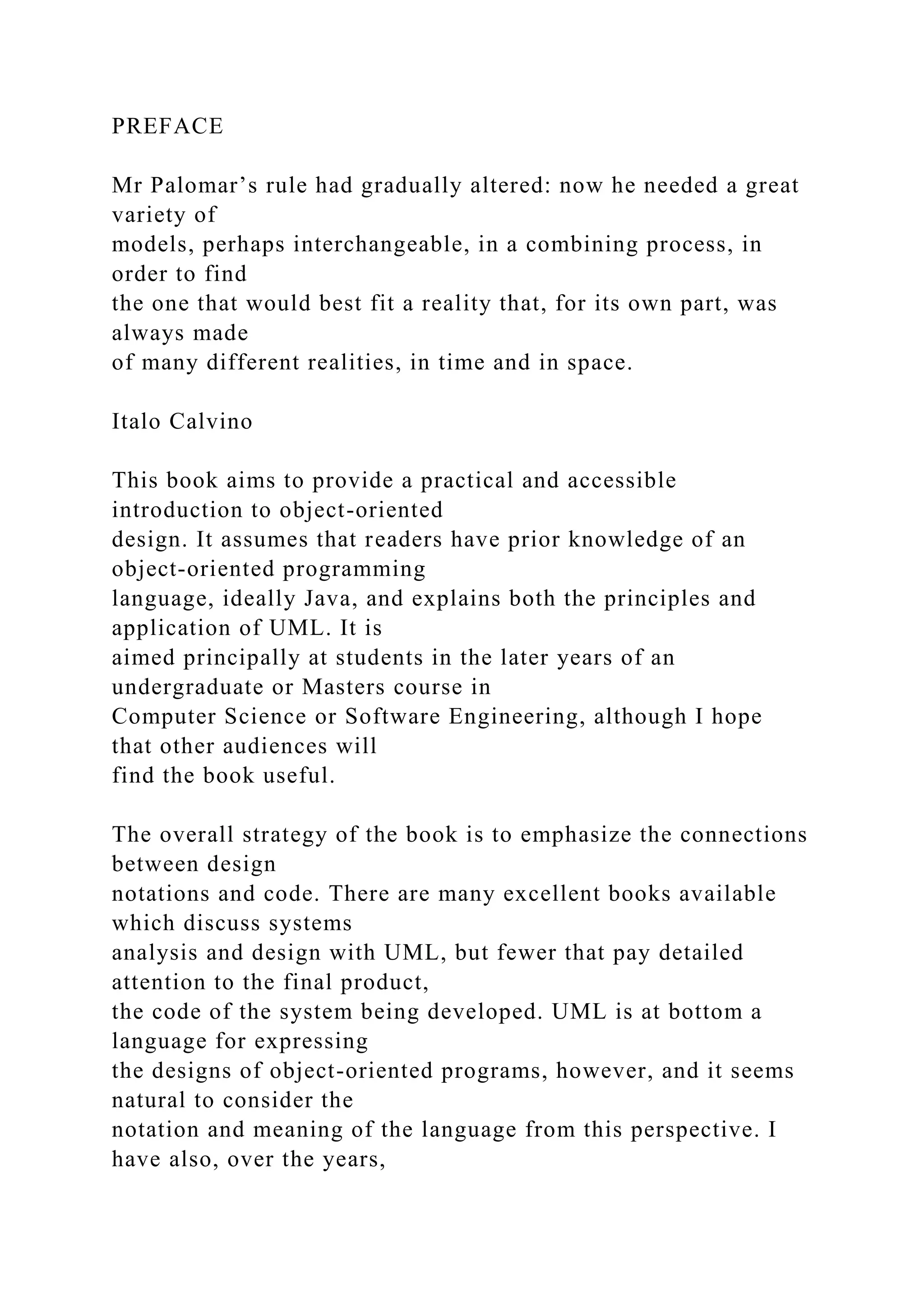 PREFACE
Mr Palomar’s rule had gradually altered: now he needed a great
variety of
models, perhaps interchangeable, in a combining process, in
order to find
the one that would best fit a reality that, for its own part, was
always made
of many different realities, in time and in space.
Italo Calvino
This book aims to provide a practical and accessible
introduction to object-oriented
design. It assumes that readers have prior knowledge of an
object-oriented programming
language, ideally Java, and explains both the principles and
application of UML. It is
aimed principally at students in the later years of an
undergraduate or Masters course in
Computer Science or Software Engineering, although I hope
that other audiences will
find the book useful.
The overall strategy of the book is to emphasize the connections
between design
notations and code. There are many excellent books available
which discuss systems
analysis and design with UML, but fewer that pay detailed
attention to the final product,
the code of the system being developed. UML is at bottom a
language for expressing
the designs of object-oriented programs, however, and it seems
natural to consider the
notation and meaning of the language from this perspective. I
have also, over the years,
 