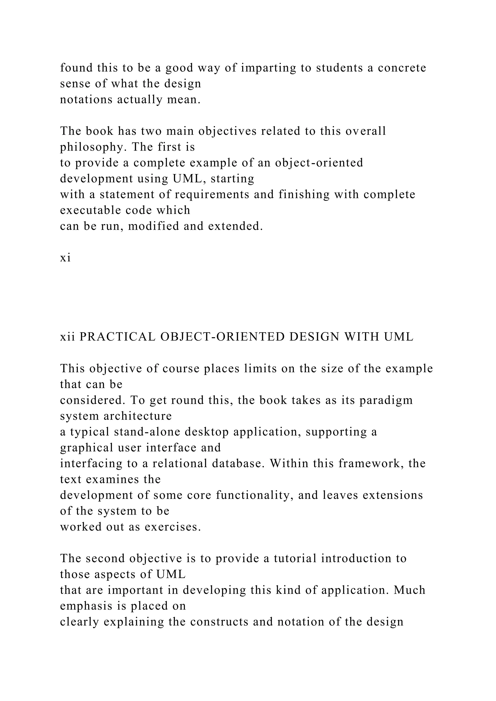 found this to be a good way of imparting to students a concrete
sense of what the design
notations actually mean.
The book has two main objectives related to this overall
philosophy. The first is
to provide a complete example of an object-oriented
development using UML, starting
with a statement of requirements and finishing with complete
executable code which
can be run, modified and extended.
xi
xii PRACTICAL OBJECT-ORIENTED DESIGN WITH UML
This objective of course places limits on the size of the example
that can be
considered. To get round this, the book takes as its paradigm
system architecture
a typical stand-alone desktop application, supporting a
graphical user interface and
interfacing to a relational database. Within this framework, the
text examines the
development of some core functionality, and leaves extensions
of the system to be
worked out as exercises.
The second objective is to provide a tutorial introduction to
those aspects of UML
that are important in developing this kind of application. Much
emphasis is placed on
clearly explaining the constructs and notation of the design
 