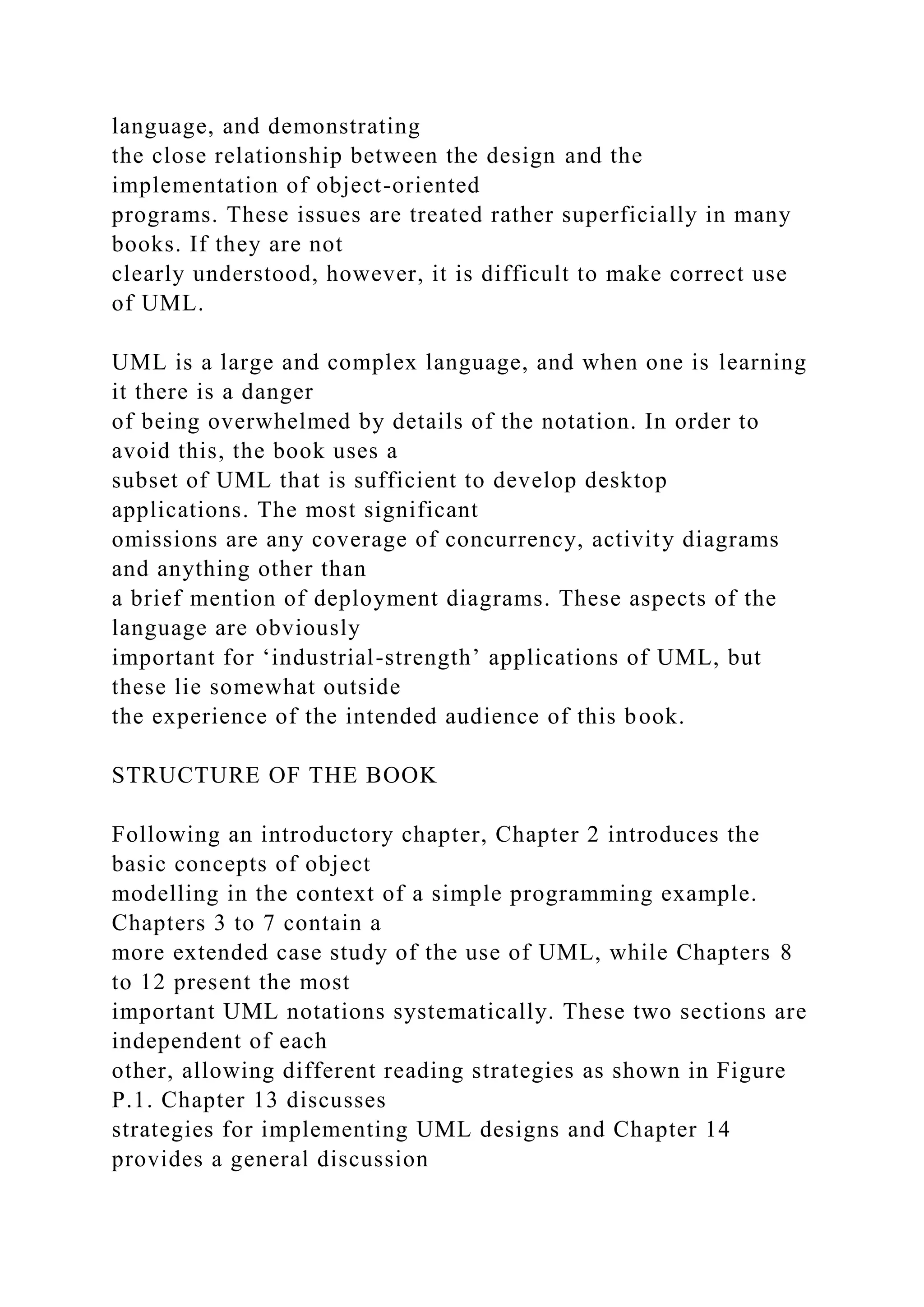 language, and demonstrating
the close relationship between the design and the
implementation of object-oriented
programs. These issues are treated rather superficially in many
books. If they are not
clearly understood, however, it is difficult to make correct use
of UML.
UML is a large and complex language, and when one is learning
it there is a danger
of being overwhelmed by details of the notation. In order to
avoid this, the book uses a
subset of UML that is sufficient to develop desktop
applications. The most significant
omissions are any coverage of concurrency, activity diagrams
and anything other than
a brief mention of deployment diagrams. These aspects of the
language are obviously
important for ‘industrial-strength’ applications of UML, but
these lie somewhat outside
the experience of the intended audience of this book.
STRUCTURE OF THE BOOK
Following an introductory chapter, Chapter 2 introduces the
basic concepts of object
modelling in the context of a simple programming example.
Chapters 3 to 7 contain a
more extended case study of the use of UML, while Chapters 8
to 12 present the most
important UML notations systematically. These two sections are
independent of each
other, allowing different reading strategies as shown in Figure
P.1. Chapter 13 discusses
strategies for implementing UML designs and Chapter 14
provides a general discussion
 