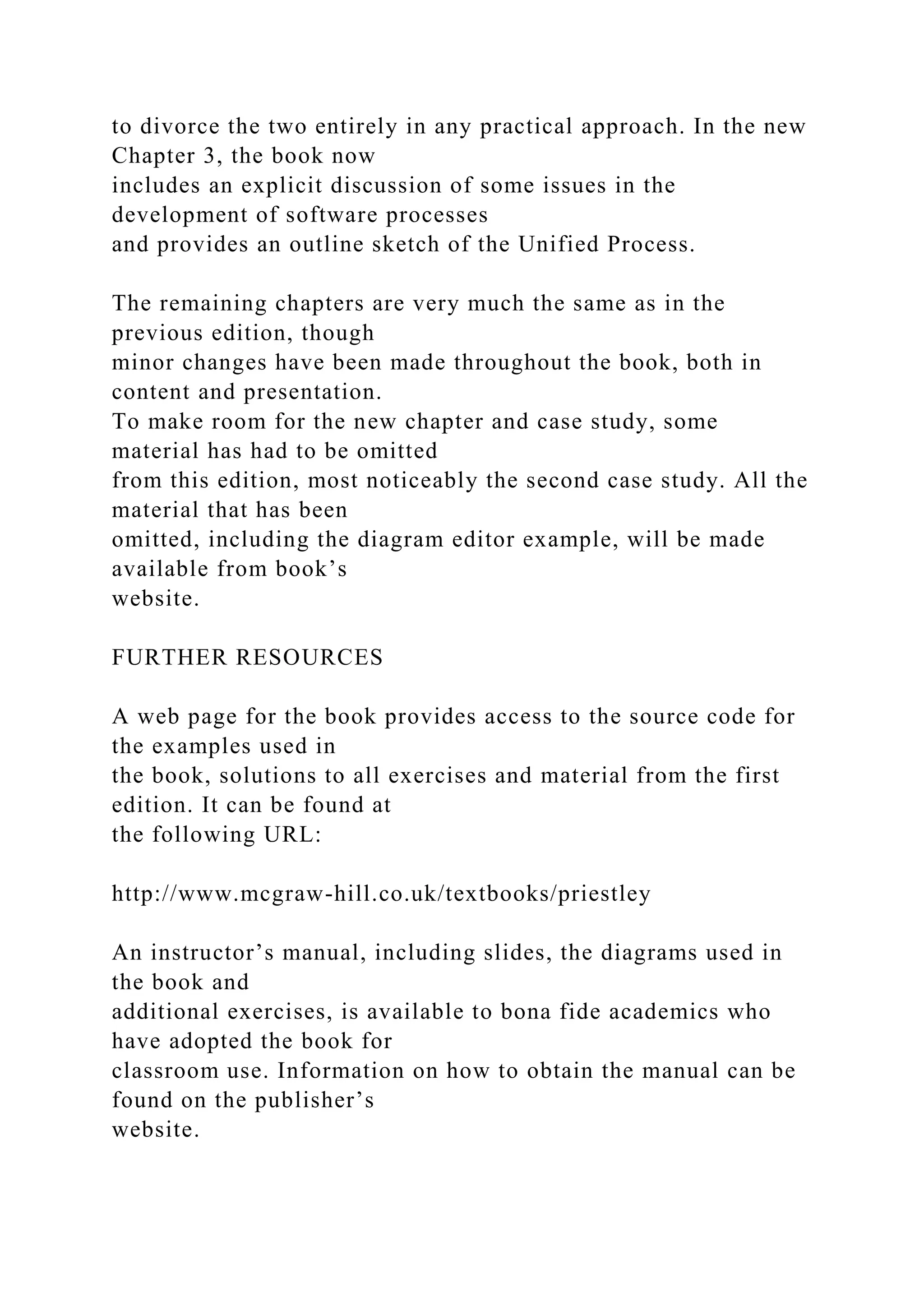 to divorce the two entirely in any practical approach. In the new
Chapter 3, the book now
includes an explicit discussion of some issues in the
development of software processes
and provides an outline sketch of the Unified Process.
The remaining chapters are very much the same as in the
previous edition, though
minor changes have been made throughout the book, both in
content and presentation.
To make room for the new chapter and case study, some
material has had to be omitted
from this edition, most noticeably the second case study. All the
material that has been
omitted, including the diagram editor example, will be made
available from book’s
website.
FURTHER RESOURCES
A web page for the book provides access to the source code for
the examples used in
the book, solutions to all exercises and material from the first
edition. It can be found at
the following URL:
http://www.mcgraw-hill.co.uk/textbooks/priestley
An instructor’s manual, including slides, the diagrams used in
the book and
additional exercises, is available to bona fide academics who
have adopted the book for
classroom use. Information on how to obtain the manual can be
found on the publisher’s
website.
 