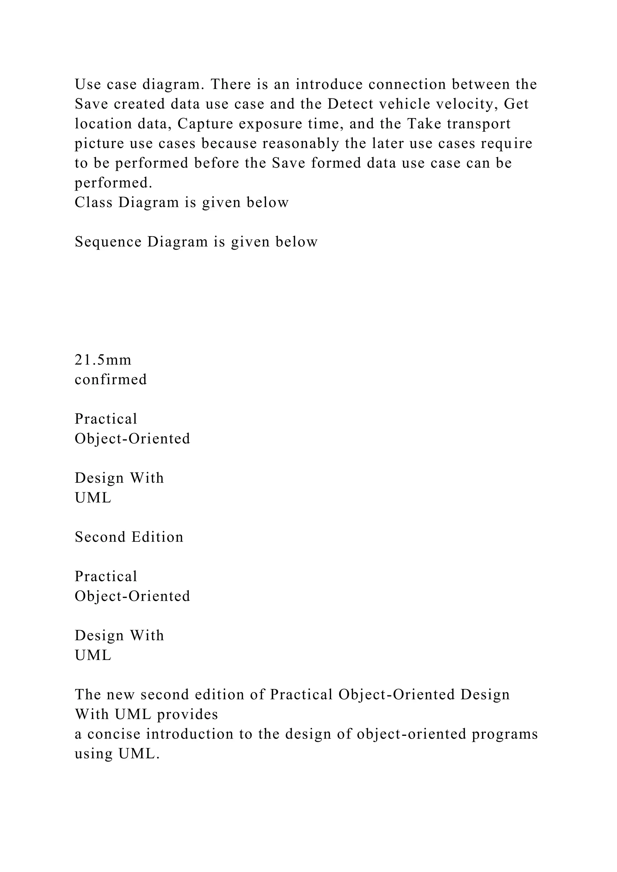 Use case diagram. There is an introduce connection between the
Save created data use case and the Detect vehicle velocity, Get
location data, Capture exposure time, and the Take transport
picture use cases because reasonably the later use cases require
to be performed before the Save formed data use case can be
performed.
Class Diagram is given below
Sequence Diagram is given below
21.5mm
confirmed
Practical
Object-Oriented
Design With
UML
Second Edition
Practical
Object-Oriented
Design With
UML
The new second edition of Practical Object-Oriented Design
With UML provides
a concise introduction to the design of object-oriented programs
using UML.
 