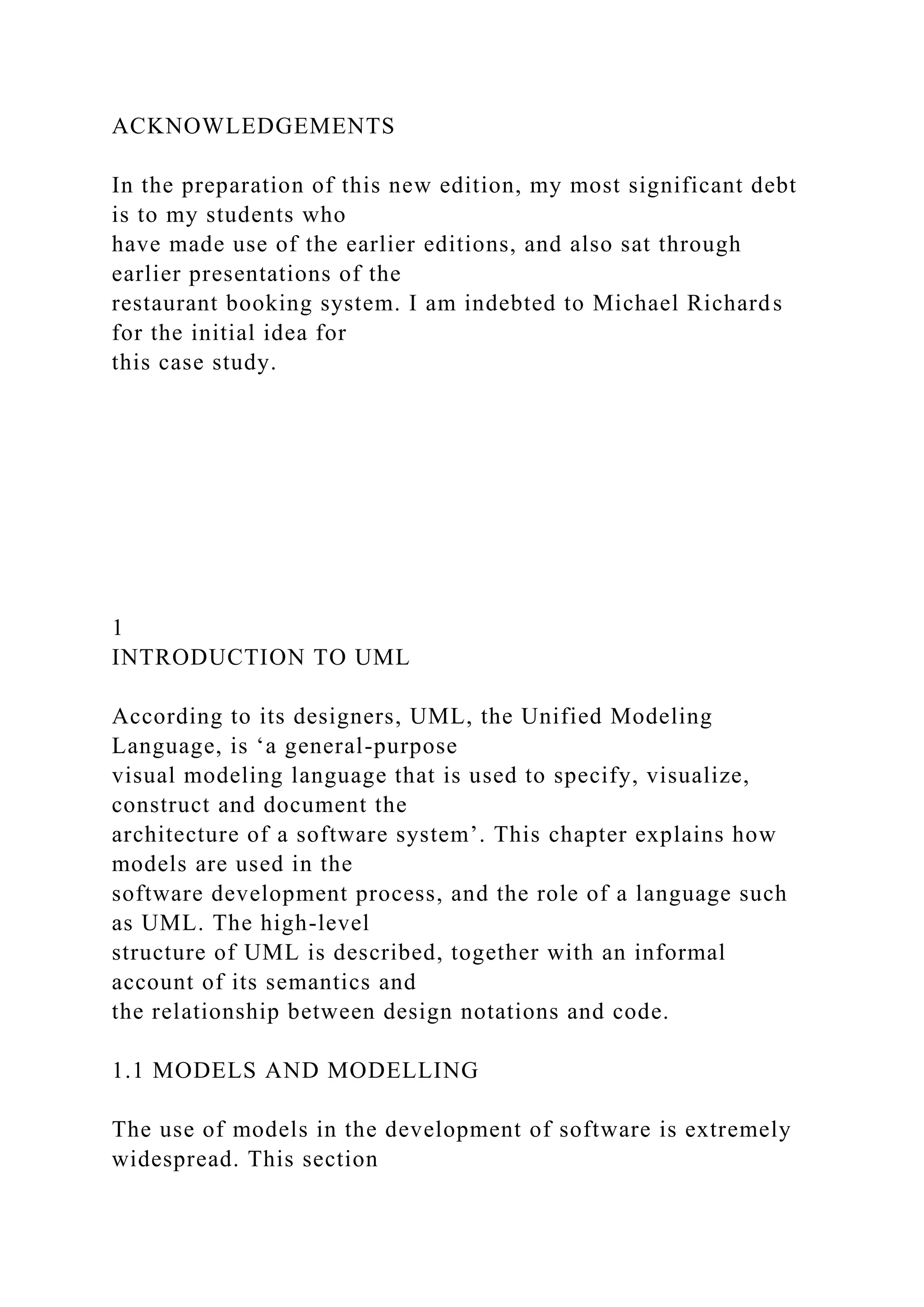ACKNOWLEDGEMENTS
In the preparation of this new edition, my most significant debt
is to my students who
have made use of the earlier editions, and also sat through
earlier presentations of the
restaurant booking system. I am indebted to Michael Richards
for the initial idea for
this case study.
1
INTRODUCTION TO UML
According to its designers, UML, the Unified Modeling
Language, is ‘a general-purpose
visual modeling language that is used to specify, visualize,
construct and document the
architecture of a software system’. This chapter explains how
models are used in the
software development process, and the role of a language such
as UML. The high-level
structure of UML is described, together with an informal
account of its semantics and
the relationship between design notations and code.
1.1 MODELS AND MODELLING
The use of models in the development of software is extremely
widespread. This section
 