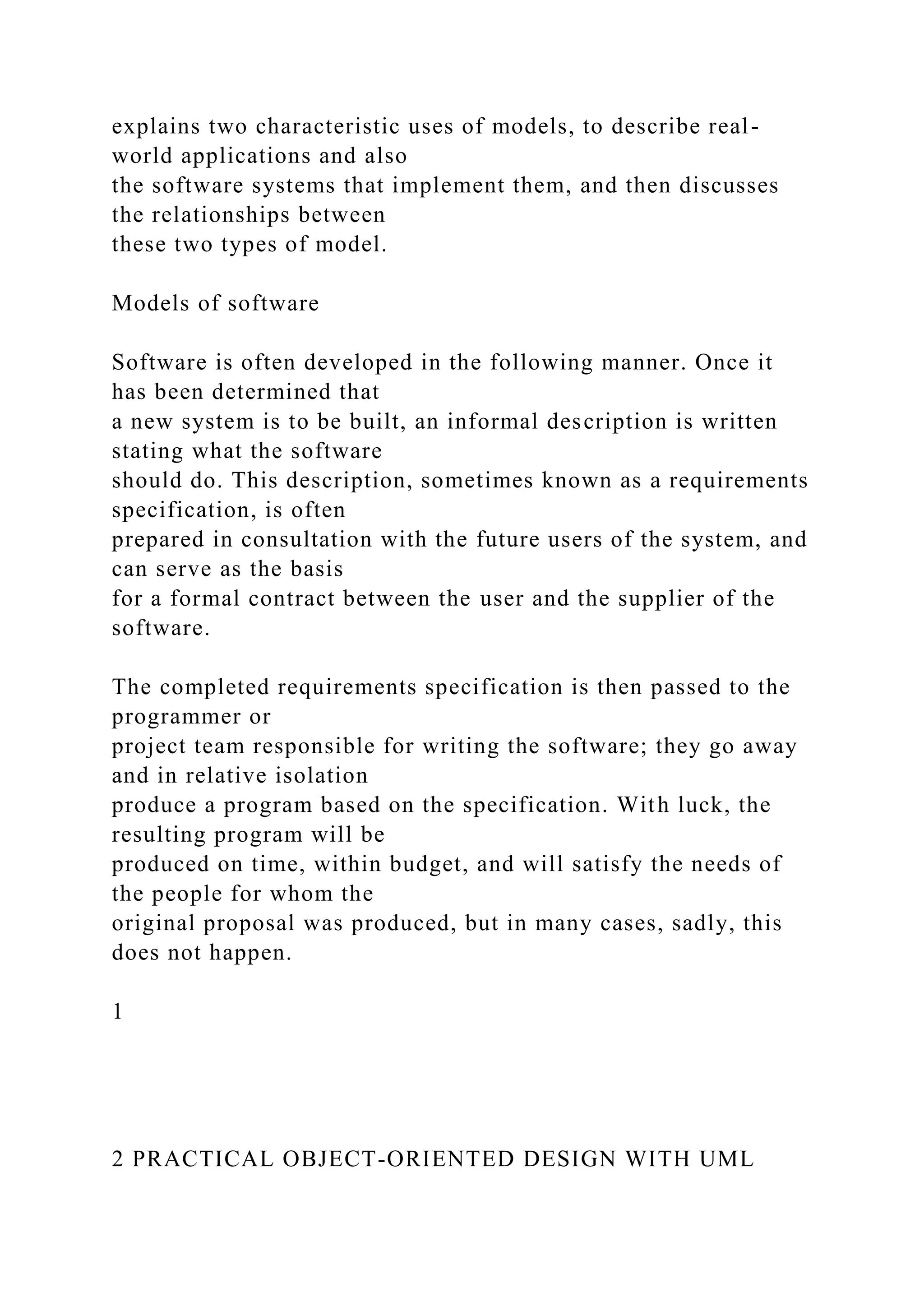 explains two characteristic uses of models, to describe real-
world applications and also
the software systems that implement them, and then discusses
the relationships between
these two types of model.
Models of software
Software is often developed in the following manner. Once it
has been determined that
a new system is to be built, an informal description is written
stating what the software
should do. This description, sometimes known as a requirements
specification, is often
prepared in consultation with the future users of the system, and
can serve as the basis
for a formal contract between the user and the supplier of the
software.
The completed requirements specification is then passed to the
programmer or
project team responsible for writing the software; they go away
and in relative isolation
produce a program based on the specification. With luck, the
resulting program will be
produced on time, within budget, and will satisfy the needs of
the people for whom the
original proposal was produced, but in many cases, sadly, this
does not happen.
1
2 PRACTICAL OBJECT-ORIENTED DESIGN WITH UML
 