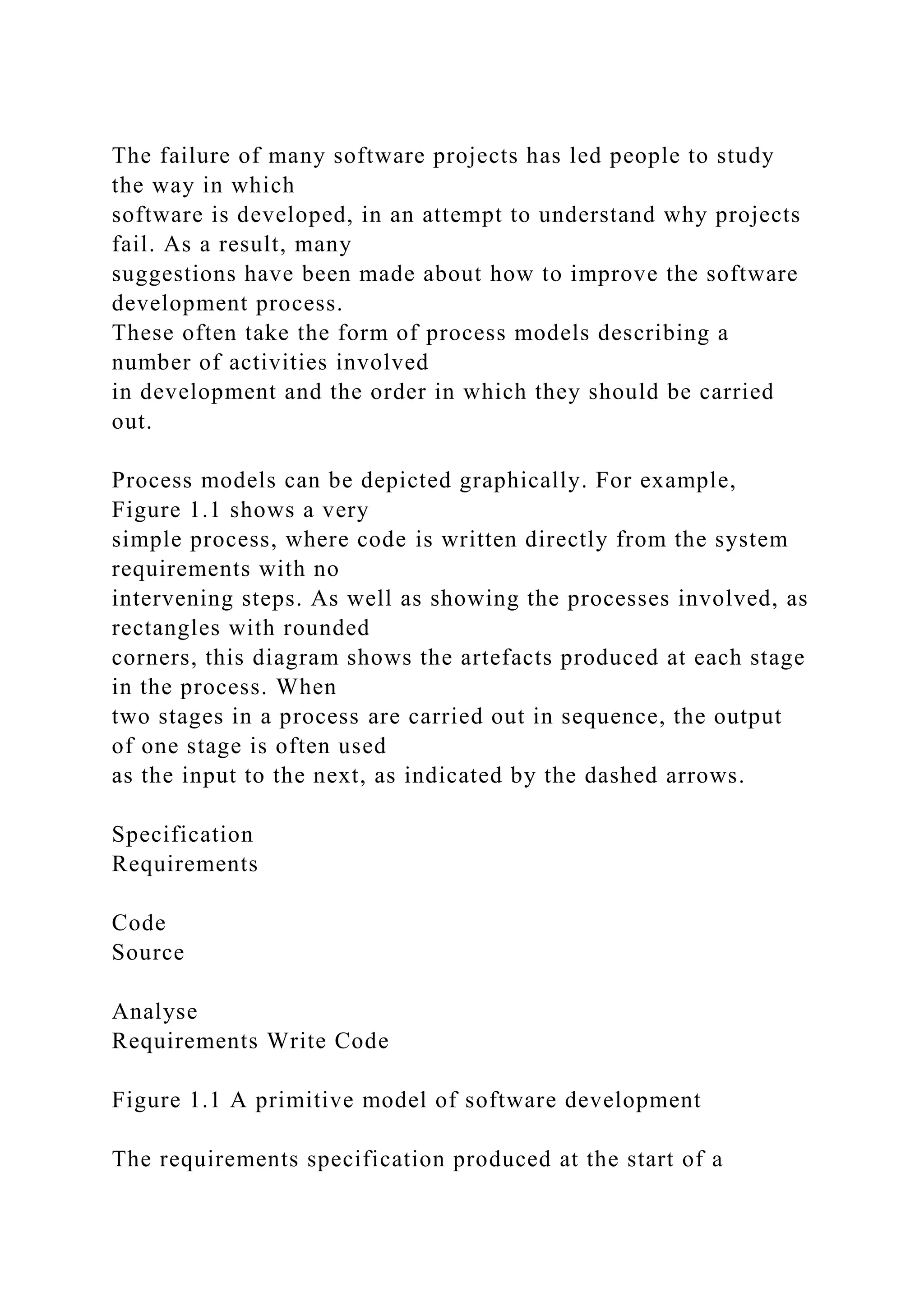 The failure of many software projects has led people to study
the way in which
software is developed, in an attempt to understand why projects
fail. As a result, many
suggestions have been made about how to improve the software
development process.
These often take the form of process models describing a
number of activities involved
in development and the order in which they should be carried
out.
Process models can be depicted graphically. For example,
Figure 1.1 shows a very
simple process, where code is written directly from the system
requirements with no
intervening steps. As well as showing the processes involved, as
rectangles with rounded
corners, this diagram shows the artefacts produced at each stage
in the process. When
two stages in a process are carried out in sequence, the output
of one stage is often used
as the input to the next, as indicated by the dashed arrows.
Specification
Requirements
Code
Source
Analyse
Requirements Write Code
Figure 1.1 A primitive model of software development
The requirements specification produced at the start of a
 