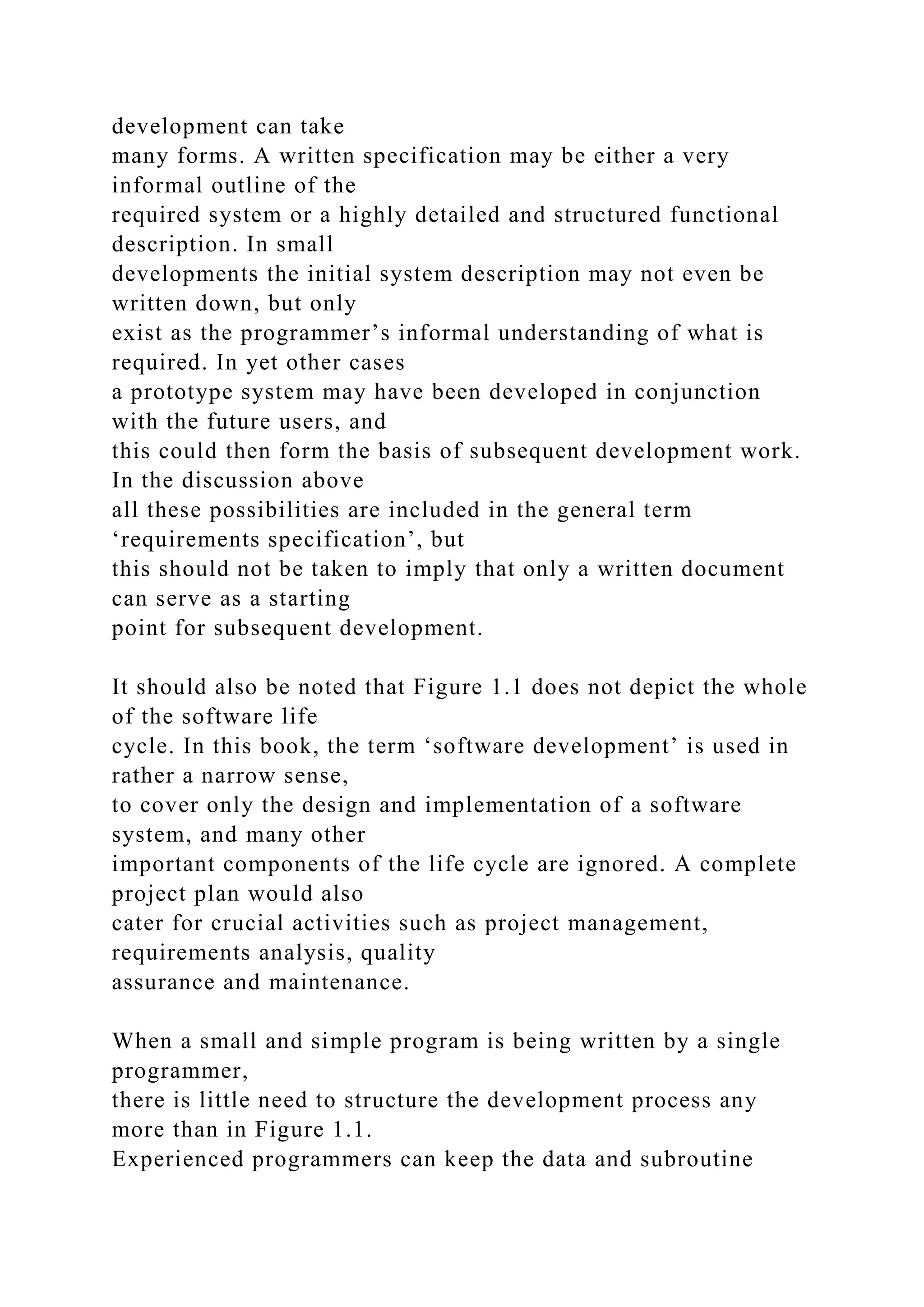 development can take
many forms. A written specification may be either a very
informal outline of the
required system or a highly detailed and structured functional
description. In small
developments the initial system description may not even be
written down, but only
exist as the programmer’s informal understanding of what is
required. In yet other cases
a prototype system may have been developed in conjunction
with the future users, and
this could then form the basis of subsequent development work.
In the discussion above
all these possibilities are included in the general term
‘requirements specification’, but
this should not be taken to imply that only a written document
can serve as a starting
point for subsequent development.
It should also be noted that Figure 1.1 does not depict the whole
of the software life
cycle. In this book, the term ‘software development’ is used in
rather a narrow sense,
to cover only the design and implementation of a software
system, and many other
important components of the life cycle are ignored. A complete
project plan would also
cater for crucial activities such as project management,
requirements analysis, quality
assurance and maintenance.
When a small and simple program is being written by a single
programmer,
there is little need to structure the development process any
more than in Figure 1.1.
Experienced programmers can keep the data and subroutine
 