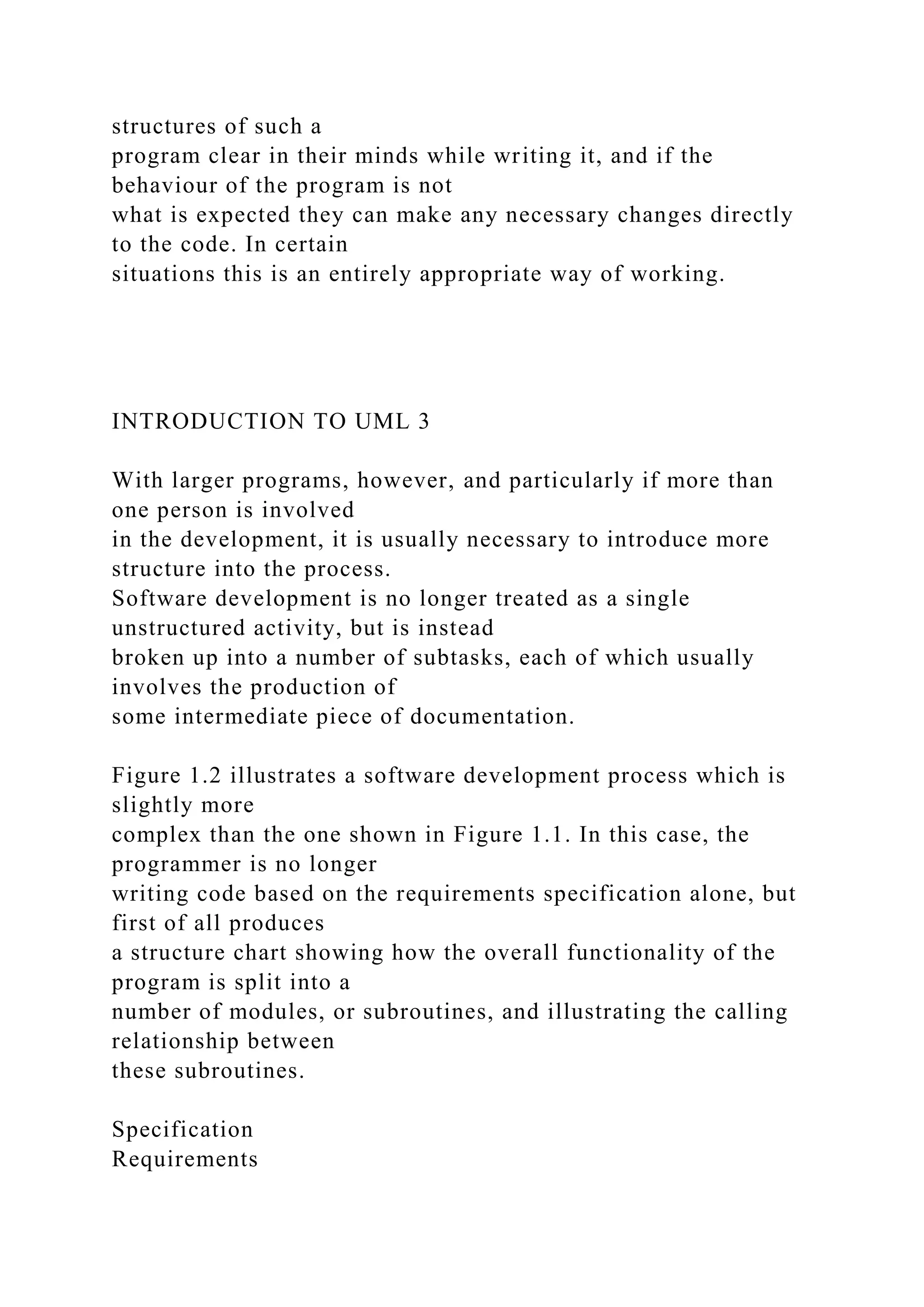 structures of such a
program clear in their minds while writing it, and if the
behaviour of the program is not
what is expected they can make any necessary changes directly
to the code. In certain
situations this is an entirely appropriate way of working.
INTRODUCTION TO UML 3
With larger programs, however, and particularly if more than
one person is involved
in the development, it is usually necessary to introduce more
structure into the process.
Software development is no longer treated as a single
unstructured activity, but is instead
broken up into a number of subtasks, each of which usually
involves the production of
some intermediate piece of documentation.
Figure 1.2 illustrates a software development process which is
slightly more
complex than the one shown in Figure 1.1. In this case, the
programmer is no longer
writing code based on the requirements specification alone, but
first of all produces
a structure chart showing how the overall functionality of the
program is split into a
number of modules, or subroutines, and illustrating the calling
relationship between
these subroutines.
Specification
Requirements
 