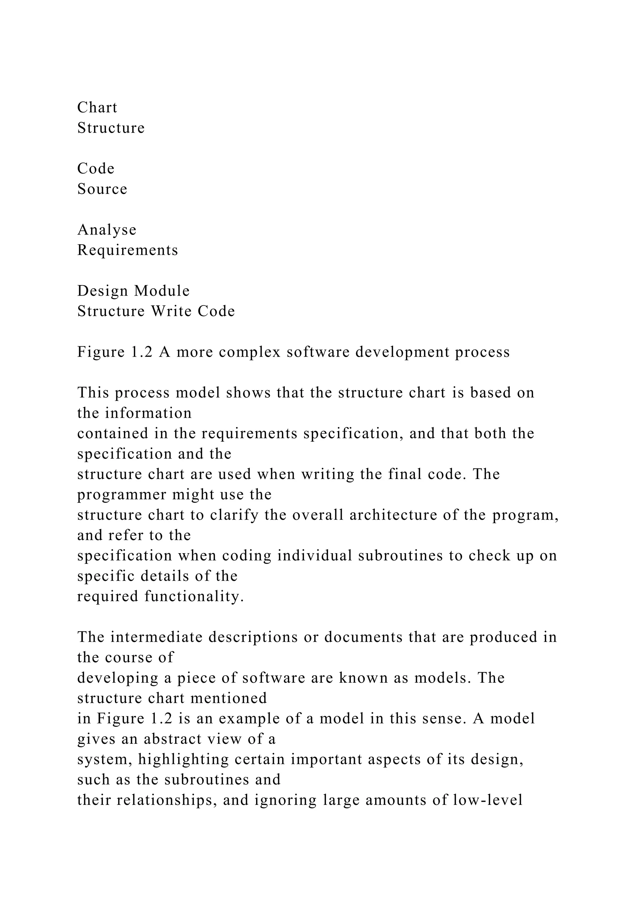 Chart
Structure
Code
Source
Analyse
Requirements
Design Module
Structure Write Code
Figure 1.2 A more complex software development process
This process model shows that the structure chart is based on
the information
contained in the requirements specification, and that both the
specification and the
structure chart are used when writing the final code. The
programmer might use the
structure chart to clarify the overall architecture of the program,
and refer to the
specification when coding individual subroutines to check up on
specific details of the
required functionality.
The intermediate descriptions or documents that are produced in
the course of
developing a piece of software are known as models. The
structure chart mentioned
in Figure 1.2 is an example of a model in this sense. A model
gives an abstract view of a
system, highlighting certain important aspects of its design,
such as the subroutines and
their relationships, and ignoring large amounts of low-level
 