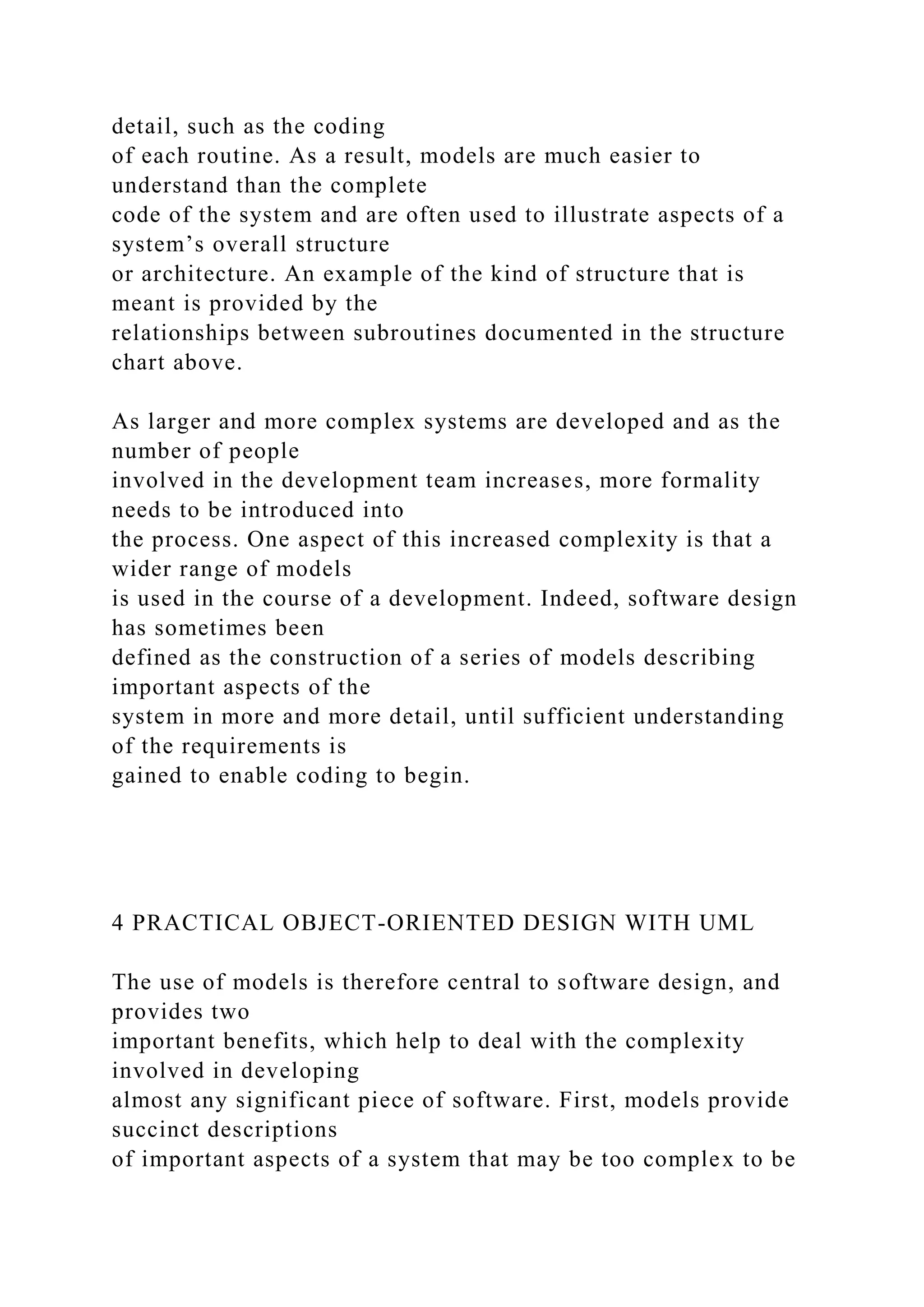 detail, such as the coding
of each routine. As a result, models are much easier to
understand than the complete
code of the system and are often used to illustrate aspects of a
system’s overall structure
or architecture. An example of the kind of structure that is
meant is provided by the
relationships between subroutines documented in the structure
chart above.
As larger and more complex systems are developed and as the
number of people
involved in the development team increases, more formality
needs to be introduced into
the process. One aspect of this increased complexity is that a
wider range of models
is used in the course of a development. Indeed, software design
has sometimes been
defined as the construction of a series of models describing
important aspects of the
system in more and more detail, until sufficient understanding
of the requirements is
gained to enable coding to begin.
4 PRACTICAL OBJECT-ORIENTED DESIGN WITH UML
The use of models is therefore central to software design, and
provides two
important benefits, which help to deal with the complexity
involved in developing
almost any significant piece of software. First, models provide
succinct descriptions
of important aspects of a system that may be too complex to be
 