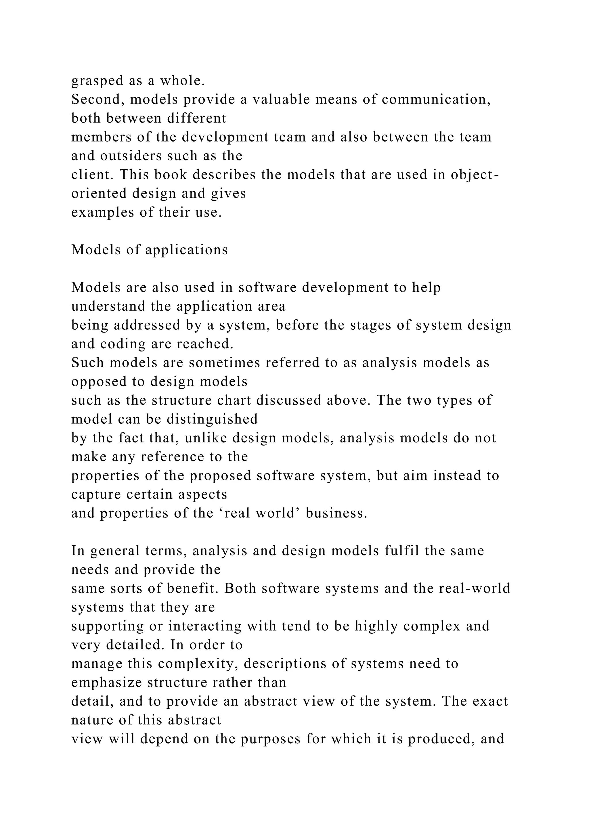 grasped as a whole.
Second, models provide a valuable means of communication,
both between different
members of the development team and also between the team
and outsiders such as the
client. This book describes the models that are used in object-
oriented design and gives
examples of their use.
Models of applications
Models are also used in software development to help
understand the application area
being addressed by a system, before the stages of system design
and coding are reached.
Such models are sometimes referred to as analysis models as
opposed to design models
such as the structure chart discussed above. The two types of
model can be distinguished
by the fact that, unlike design models, analysis models do not
make any reference to the
properties of the proposed software system, but aim instead to
capture certain aspects
and properties of the ‘real world’ business.
In general terms, analysis and design models fulfil the same
needs and provide the
same sorts of benefit. Both software systems and the real-world
systems that they are
supporting or interacting with tend to be highly complex and
very detailed. In order to
manage this complexity, descriptions of systems need to
emphasize structure rather than
detail, and to provide an abstract view of the system. The exact
nature of this abstract
view will depend on the purposes for which it is produced, and
 