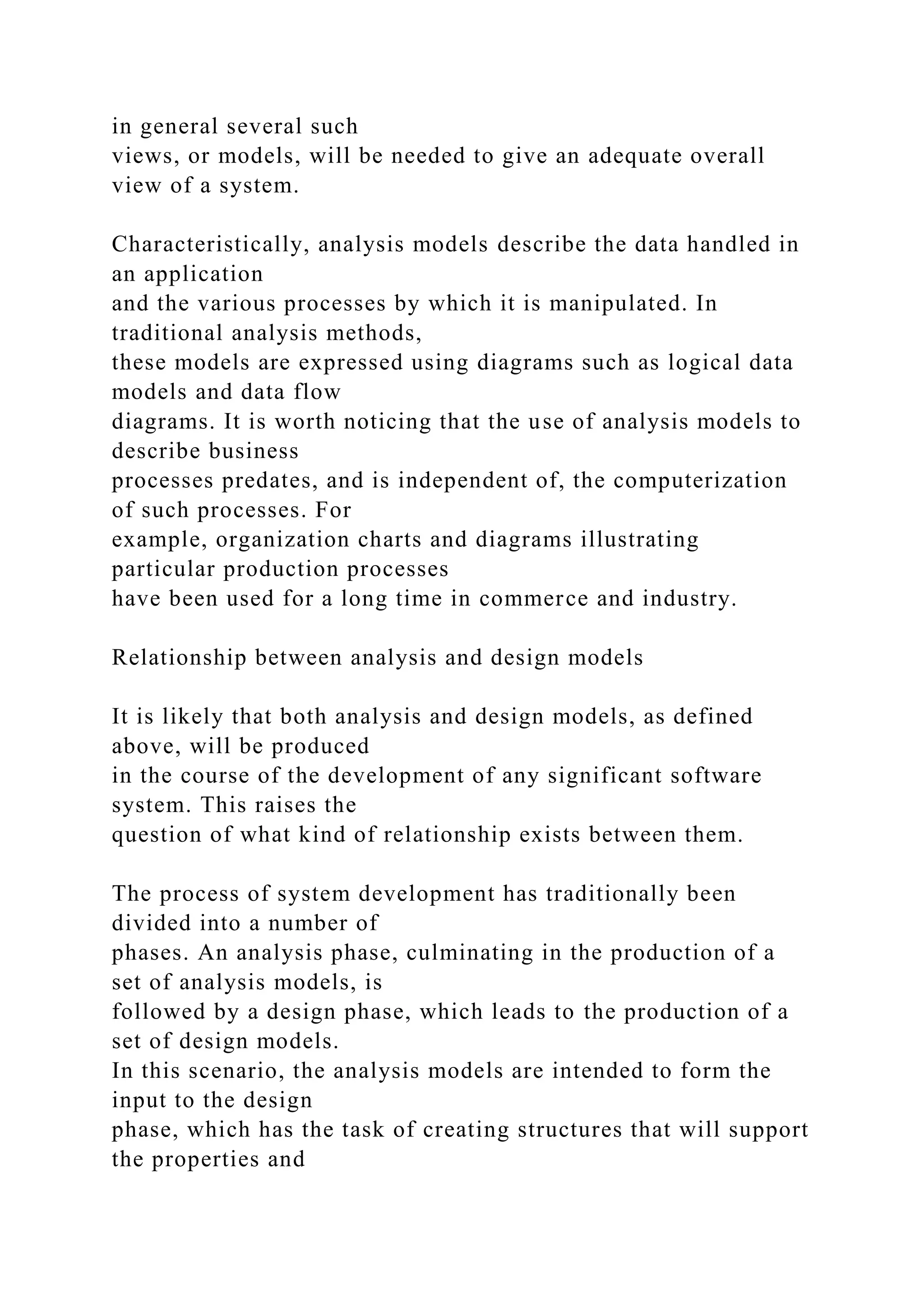 in general several such
views, or models, will be needed to give an adequate overall
view of a system.
Characteristically, analysis models describe the data handled in
an application
and the various processes by which it is manipulated. In
traditional analysis methods,
these models are expressed using diagrams such as logical data
models and data flow
diagrams. It is worth noticing that the use of analysis models to
describe business
processes predates, and is independent of, the computerization
of such processes. For
example, organization charts and diagrams illustrating
particular production processes
have been used for a long time in commerce and industry.
Relationship between analysis and design models
It is likely that both analysis and design models, as defined
above, will be produced
in the course of the development of any significant software
system. This raises the
question of what kind of relationship exists between them.
The process of system development has traditionally been
divided into a number of
phases. An analysis phase, culminating in the production of a
set of analysis models, is
followed by a design phase, which leads to the production of a
set of design models.
In this scenario, the analysis models are intended to form the
input to the design
phase, which has the task of creating structures that will support
the properties and
 