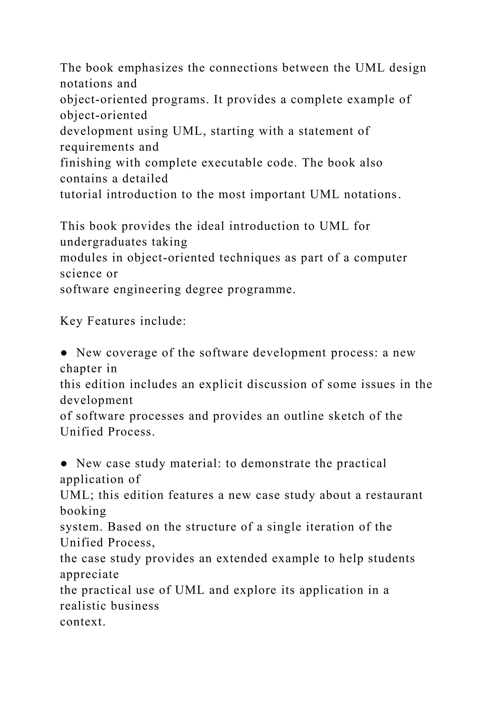 The book emphasizes the connections between the UML design
notations and
object-oriented programs. It provides a complete example of
object-oriented
development using UML, starting with a statement of
requirements and
finishing with complete executable code. The book also
contains a detailed
tutorial introduction to the most important UML notations.
This book provides the ideal introduction to UML for
undergraduates taking
modules in object-oriented techniques as part of a computer
science or
software engineering degree programme.
Key Features include:
● New coverage of the software development process: a new
chapter in
this edition includes an explicit discussion of some issues in the
development
of software processes and provides an outline sketch of the
Unified Process.
● New case study material: to demonstrate the practical
application of
UML; this edition features a new case study about a restaurant
booking
system. Based on the structure of a single iteration of the
Unified Process,
the case study provides an extended example to help students
appreciate
the practical use of UML and explore its application in a
realistic business
context.
 