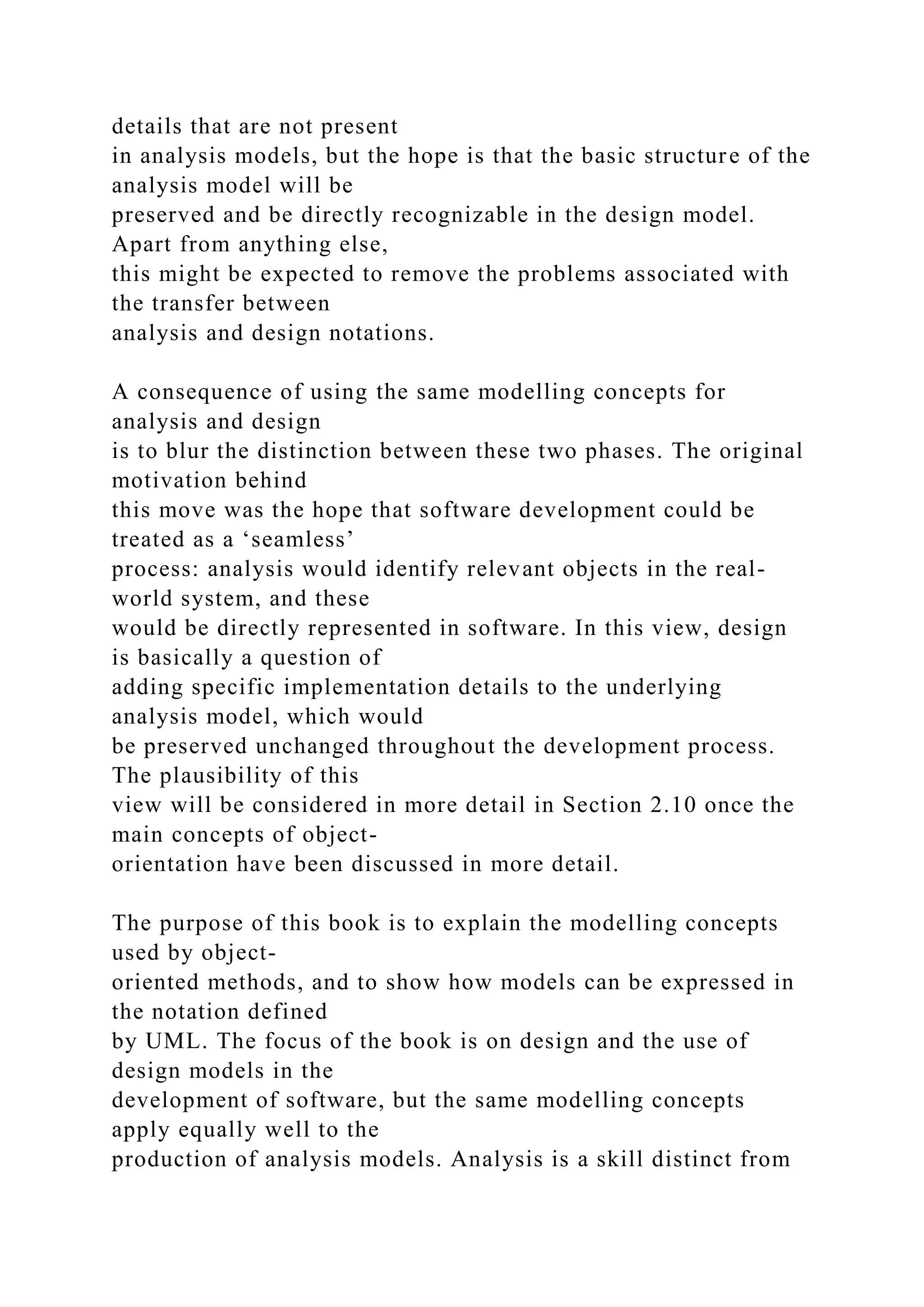 details that are not present
in analysis models, but the hope is that the basic structure of the
analysis model will be
preserved and be directly recognizable in the design model.
Apart from anything else,
this might be expected to remove the problems associated with
the transfer between
analysis and design notations.
A consequence of using the same modelling concepts for
analysis and design
is to blur the distinction between these two phases. The original
motivation behind
this move was the hope that software development could be
treated as a ‘seamless’
process: analysis would identify relevant objects in the real-
world system, and these
would be directly represented in software. In this view, design
is basically a question of
adding specific implementation details to the underlying
analysis model, which would
be preserved unchanged throughout the development process.
The plausibility of this
view will be considered in more detail in Section 2.10 once the
main concepts of object-
orientation have been discussed in more detail.
The purpose of this book is to explain the modelling concepts
used by object-
oriented methods, and to show how models can be expressed in
the notation defined
by UML. The focus of the book is on design and the use of
design models in the
development of software, but the same modelling concepts
apply equally well to the
production of analysis models. Analysis is a skill distinct from
 